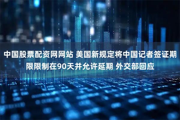 中国股票配资网网站 美国新规定将中国记者签证期限限制在90天并允许延期 外交部回应