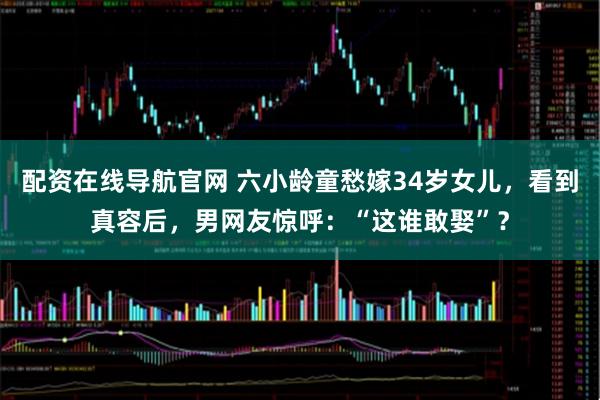 配资在线导航官网 六小龄童愁嫁34岁女儿，看到真容后，男网友惊呼：“这谁敢娶”？