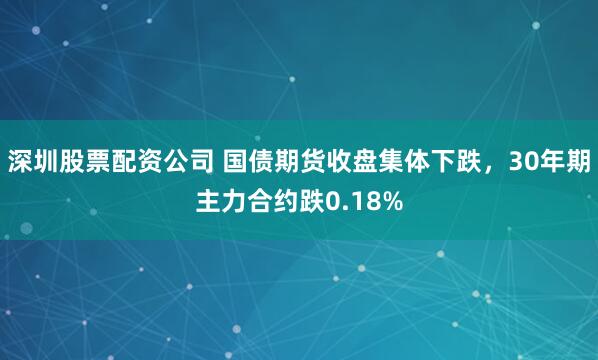 深圳股票配资公司 国债期货收盘集体下跌，30年期主力合约跌0.18%