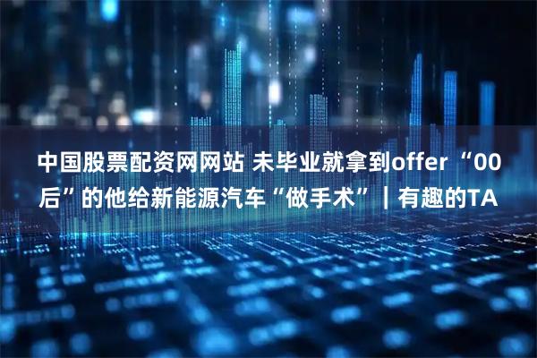 中国股票配资网网站 未毕业就拿到offer “00后”的他给新能源汽车“做手术”｜有趣的TA