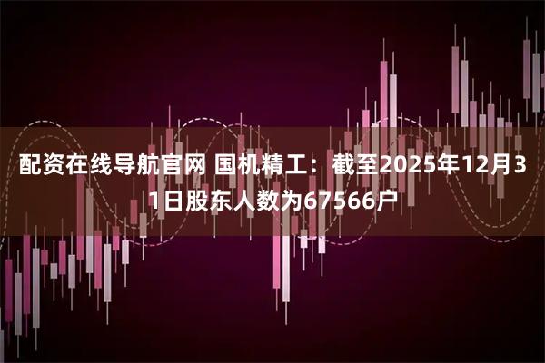 配资在线导航官网 国机精工：截至2025年12月31日股东人数为67566户
