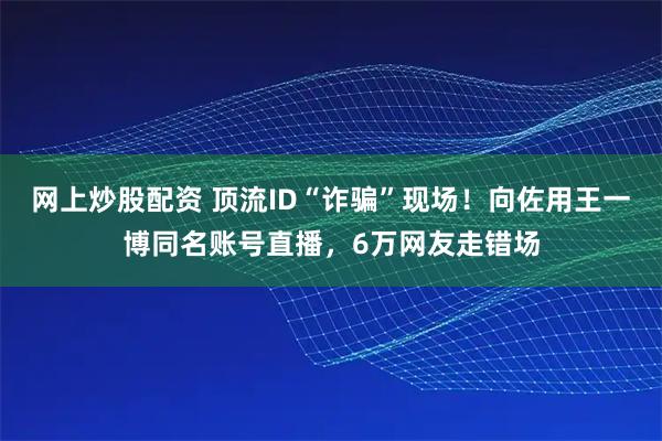 网上炒股配资 顶流ID“诈骗”现场！向佐用王一博同名账号直播，6万网友走错场