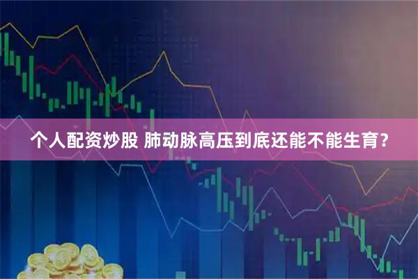 个人配资炒股 肺动脉高压到底还能不能生育？