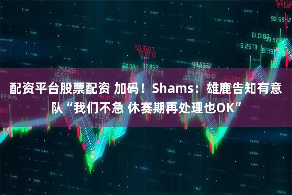 配资平台股票配资 加码！Shams：雄鹿告知有意队“我们不急 休赛期再处理也OK”