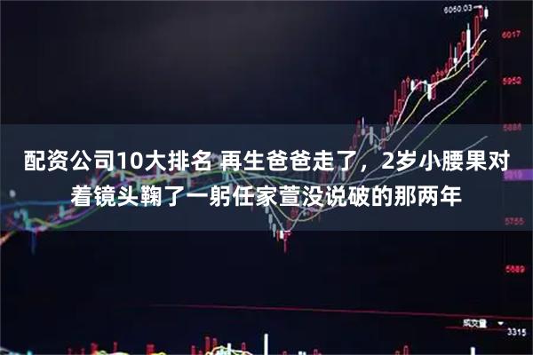 配资公司10大排名 再生爸爸走了，2岁小腰果对着镜头鞠了一躬任家萱没说破的那两年