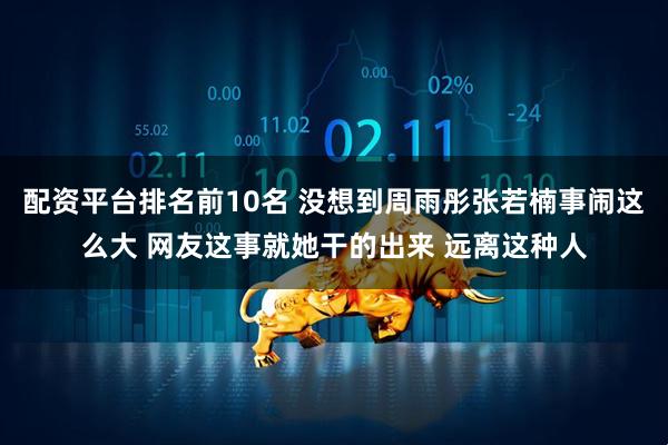 配资平台排名前10名 没想到周雨彤张若楠事闹这么大 网友这事就她干的出来 远离这种人