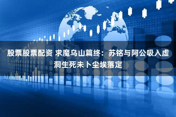 股票股票配资 求魔乌山篇终：苏铭与阿公吸入虚洞生死未卜尘埃落定