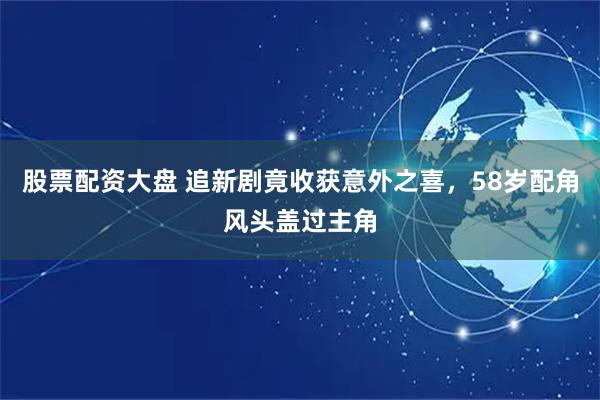 股票配资大盘 追新剧竟收获意外之喜，58岁配角风头盖过主角
