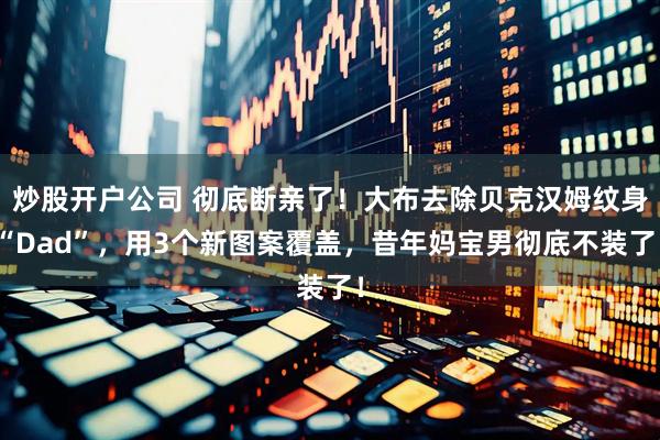 炒股开户公司 彻底断亲了！大布去除贝克汉姆纹身“Dad”，用3个新图案覆盖，昔年妈宝男彻底不装了！