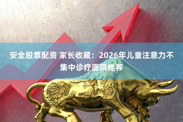 安全股票配资 家长收藏：2026年儿童注意力不集中诊疗医院推荐