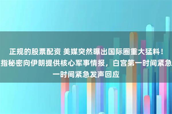正规的股票配资 美媒突然曝出国际圈重大猛料！俄罗斯被指秘密向伊朗提供核心军事情报，白宫第一时间紧急发声回应