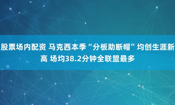 股票场内配资 马克西本季“分板助断帽”均创生涯新高 场均38.2分钟全联盟最多