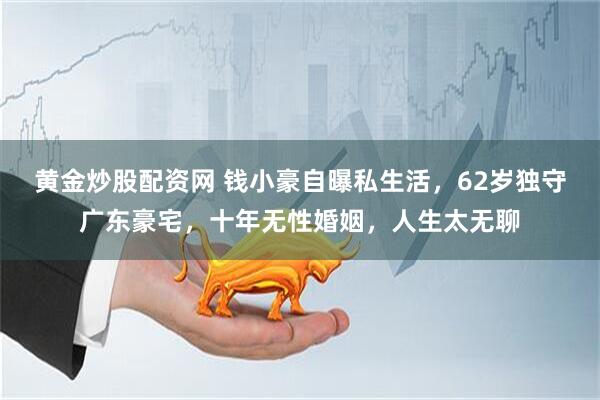黄金炒股配资网 钱小豪自曝私生活，62岁独守广东豪宅，十年无性婚姻，人生太无聊