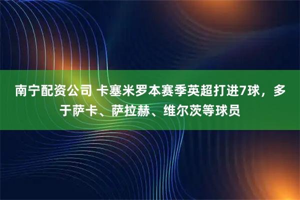 南宁配资公司 卡塞米罗本赛季英超打进7球，多于萨卡、萨拉赫、维尔茨等球员
