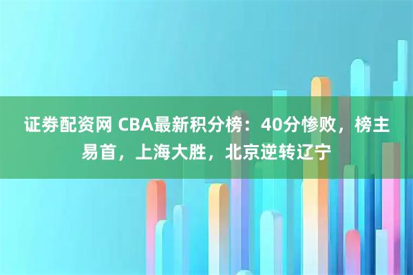 证劵配资网 CBA最新积分榜：40分惨败，榜主易首，上海大胜，北京逆转辽宁