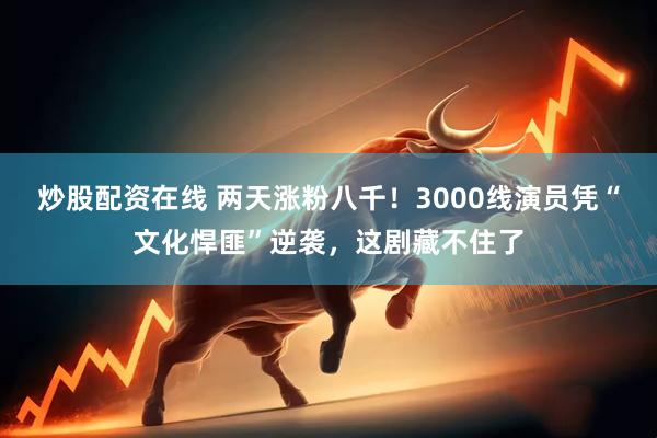 炒股配资在线 两天涨粉八千！3000线演员凭“文化悍匪”逆袭，这剧藏不住了
